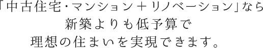 「中古住宅・マンション＋リノベーション」なら、新築よりも低予算で理想の住まいを実現でいます。