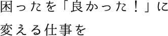 困ったを「良かった！」に変える仕事を